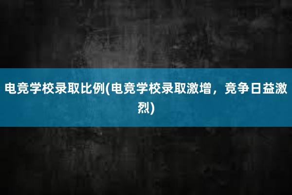 电竞学校录取比例(电竞学校录取激增，竞争日益激烈)