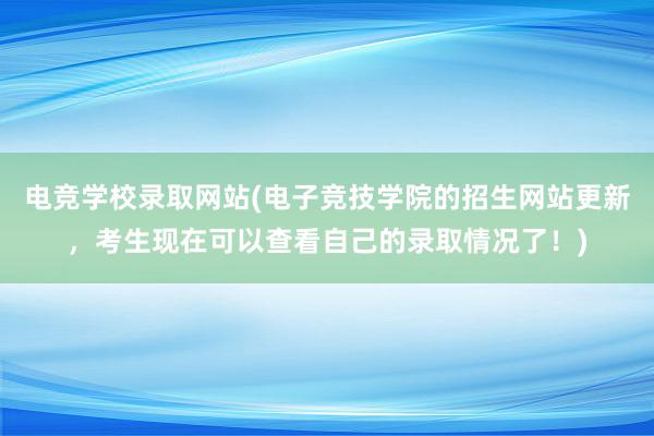 电竞学校录取网站(电子竞技学院的招生网站更新，考生现在可以查看自己的录取情况了！)