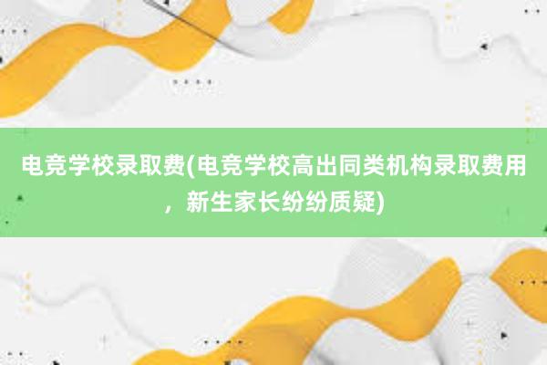 电竞学校录取费(电竞学校高出同类机构录取费用，新生家长纷纷质疑)