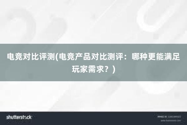 电竞对比评测(电竞产品对比测评：哪种更能满足玩家需求？)