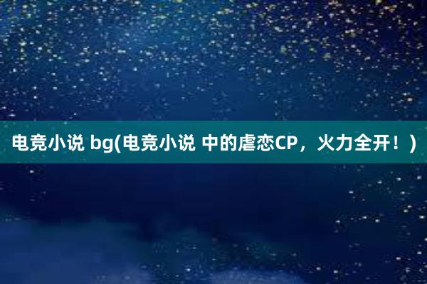 电竞小说 bg(电竞小说 中的虐恋CP，火力全开！)