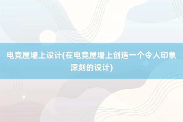 电竞屋墙上设计(在电竞屋墙上创造一个令人印象深刻的设计)