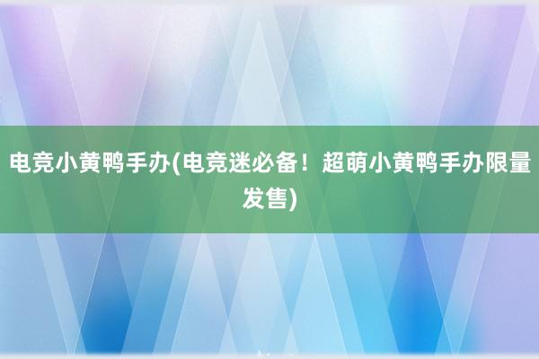 电竞小黄鸭手办(电竞迷必备！超萌小黄鸭手办限量发售)