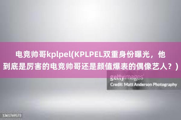 电竞帅哥kplpel(KPLPEL双重身份曝光，他到底是厉害的电竞帅哥还是颜值爆表的偶像艺人？)