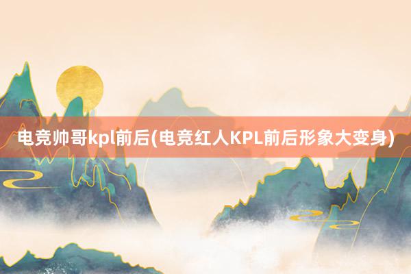 电竞帅哥kpl前后(电竞红人KPL前后形象大变身)