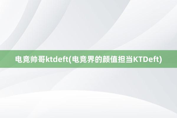 电竞帅哥ktdeft(电竞界的颜值担当KTDeft)