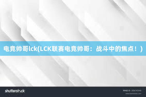 电竞帅哥lck(LCK联赛电竞帅哥：战斗中的焦点！)