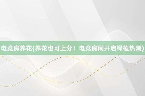 电竞房养花(养花也可上分！电竞房间开启绿植热潮)