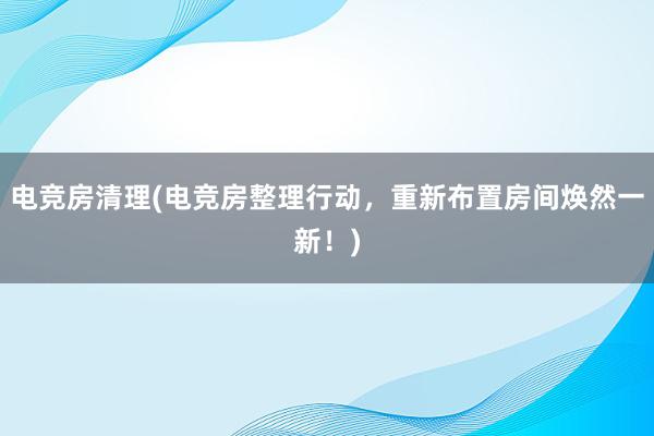 电竞房清理(电竞房整理行动，重新布置房间焕然一新！)