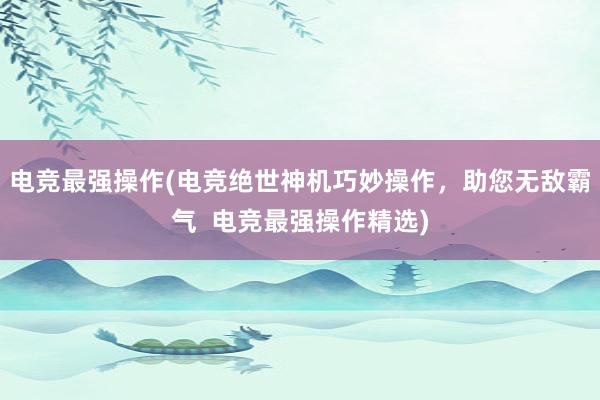 电竞最强操作(电竞绝世神机巧妙操作，助您无敌霸气  电竞最强操作精选)