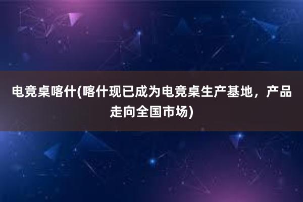 电竞桌喀什(喀什现已成为电竞桌生产基地，产品走向全国市场)