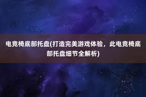 电竞椅底部托盘(打造完美游戏体验，此电竞椅底部托盘细节全解析)