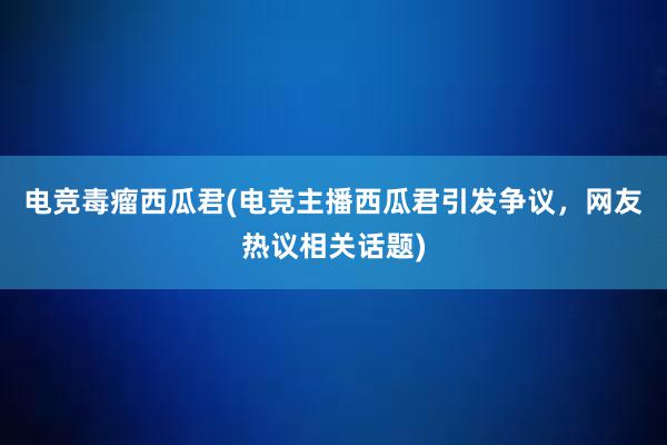 电竞毒瘤西瓜君(电竞主播西瓜君引发争议，网友热议相关话题)