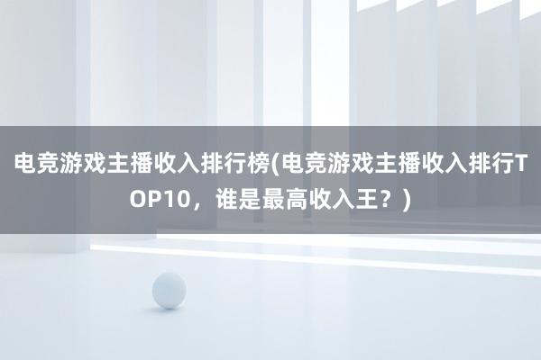 电竞游戏主播收入排行榜(电竞游戏主播收入排行TOP10，谁是最高收入王？)