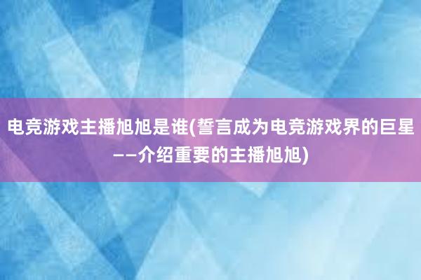 电竞游戏主播旭旭是谁(誓言成为电竞游戏界的巨星——介绍重要的主播旭旭)