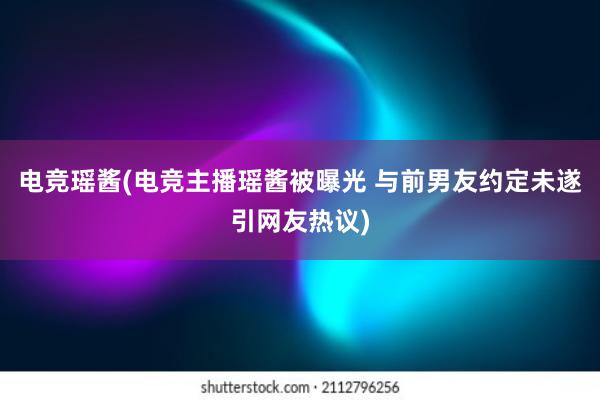 电竞瑶酱(电竞主播瑶酱被曝光 与前男友约定未遂引网友热议)