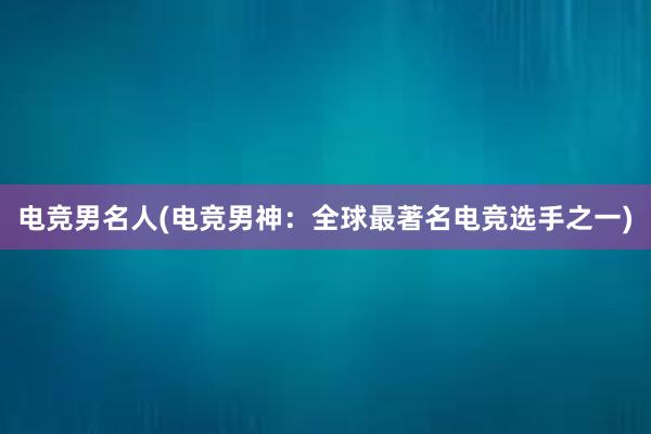 电竞男名人(电竞男神：全球最著名电竞选手之一)