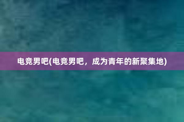 电竞男吧(电竞男吧，成为青年的新聚集地)