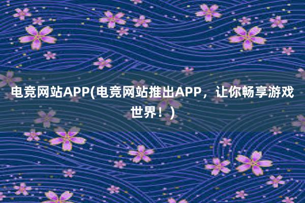 电竞网站APP(电竞网站推出APP，让你畅享游戏世界！)