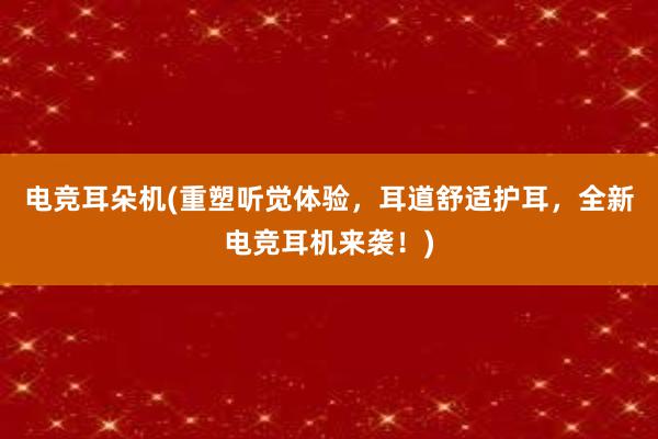 电竞耳朵机(重塑听觉体验，耳道舒适护耳，全新电竞耳机来袭！)