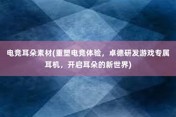 电竞耳朵素材(重塑电竞体验，卓德研发游戏专属耳机，开启耳朵的新世界)