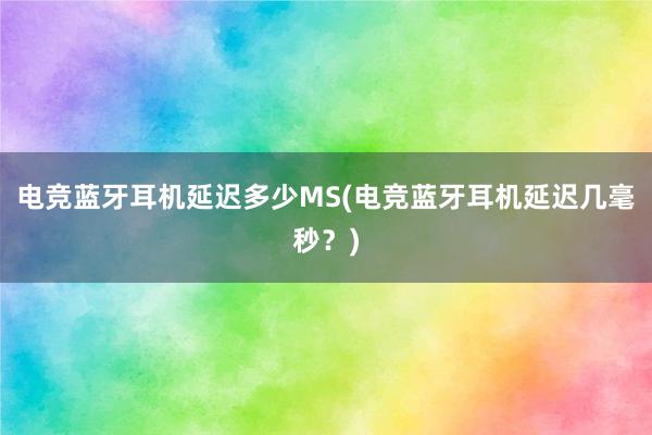 电竞蓝牙耳机延迟多少MS(电竞蓝牙耳机延迟几毫秒？)