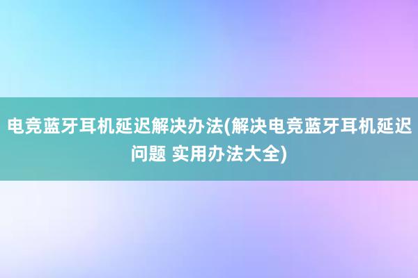 电竞蓝牙耳机延迟解决办法(解决电竞蓝牙耳机延迟问题 实用办法大全)