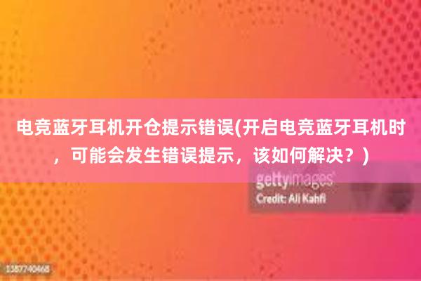 电竞蓝牙耳机开仓提示错误(开启电竞蓝牙耳机时，可能会发生错误提示，该如何解决？)