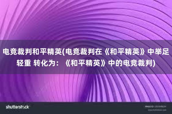 电竞裁判和平精英(电竞裁判在《和平精英》中举足轻重 转化为：《和平精英》中的电竞裁判)