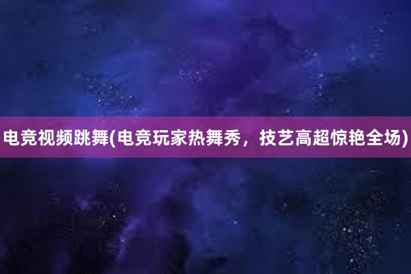 电竞视频跳舞(电竞玩家热舞秀，技艺高超惊艳全场)