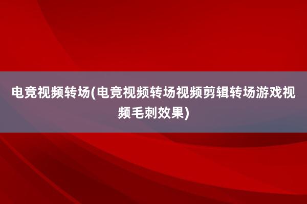 电竞视频转场(电竞视频转场视频剪辑转场游戏视频毛刺效果)