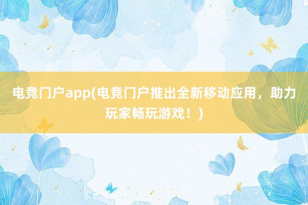 电竞门户app(电竞门户推出全新移动应用，助力玩家畅玩游戏！)