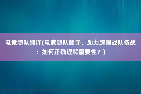 电竞随队翻译(电竞随队翻译，助力跨国战队备战：如何正确理解重要性？)