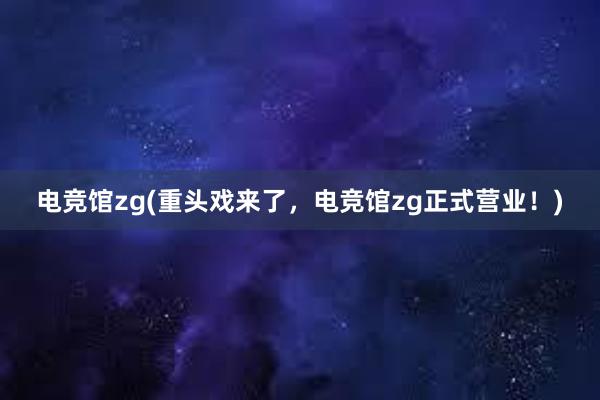 电竞馆zg(重头戏来了，电竞馆zg正式营业！)