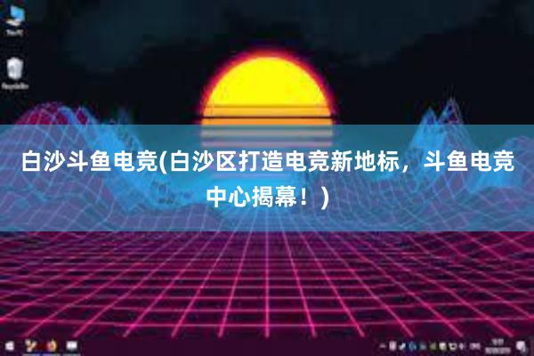 白沙斗鱼电竞(白沙区打造电竞新地标，斗鱼电竞中心揭幕！)