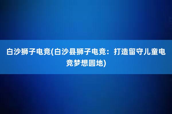 白沙狮子电竞(白沙县狮子电竞：打造留守儿童电竞梦想圆地)