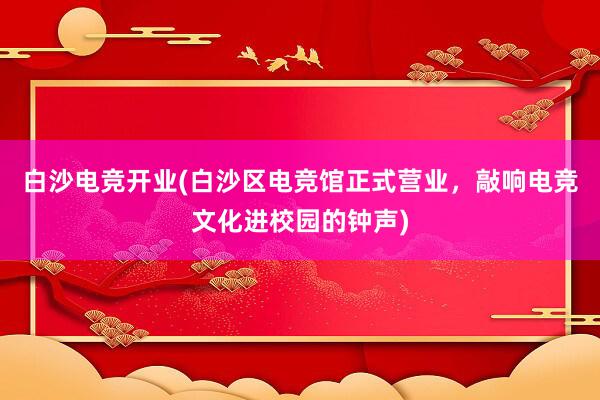 白沙电竞开业(白沙区电竞馆正式营业，敲响电竞文化进校园的钟声)