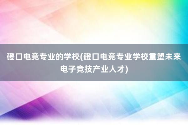 磴口电竞专业的学校(磴口电竞专业学校重塑未来电子竞技产业人才)