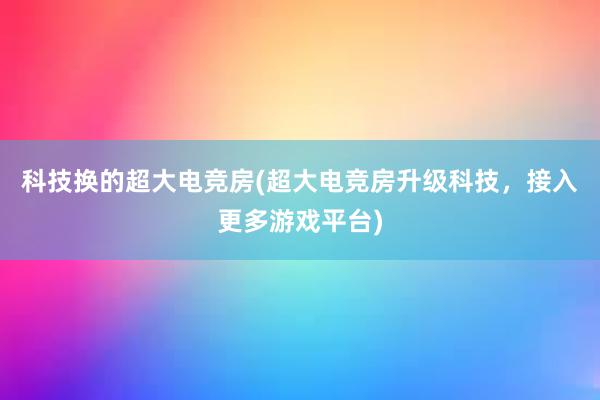 科技换的超大电竞房(超大电竞房升级科技，接入更多游戏平台)