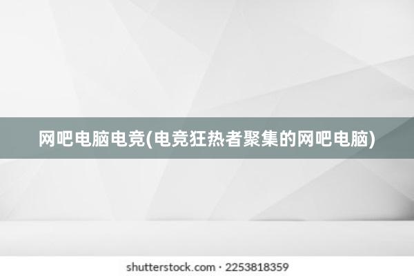 网吧电脑电竞(电竞狂热者聚集的网吧电脑)