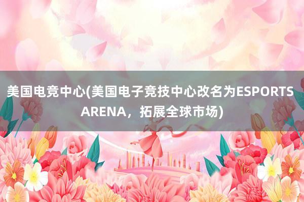 美国电竞中心(美国电子竞技中心改名为ESPORTS ARENA，拓展全球市场)