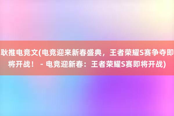 耿推电竞文(电竞迎来新春盛典，王者荣耀S赛争夺即将开战！ - 电竞迎新春：王者荣耀S赛即将开战)