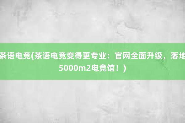 茶语电竞(茶语电竞变得更专业：官网全面升级，落地5000m2电竞馆！)