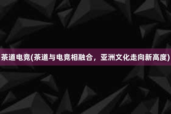 茶道电竞(茶道与电竞相融合，亚洲文化走向新高度)