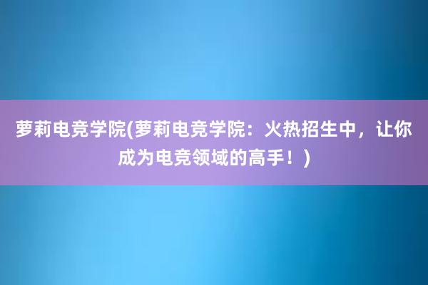 萝莉电竞学院(萝莉电竞学院：火热招生中，让你成为电竞领域的高手！)