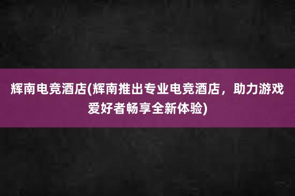 辉南电竞酒店(辉南推出专业电竞酒店，助力游戏爱好者畅享全新体验)