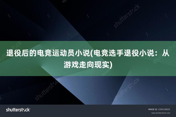 退役后的电竞运动员小说(电竞选手退役小说：从游戏走向现实)