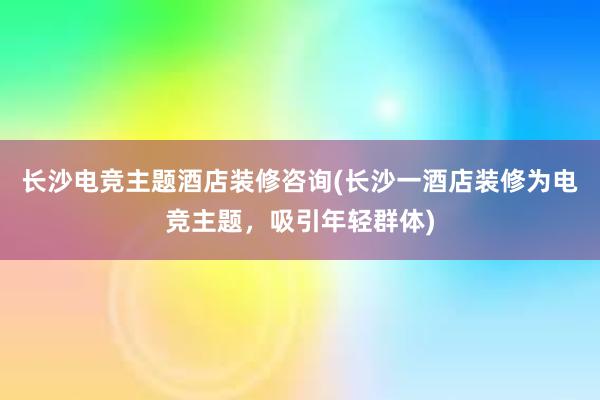 长沙电竞主题酒店装修咨询(长沙一酒店装修为电竞主题，吸引年轻群体)