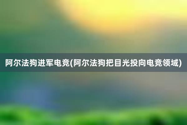 阿尔法狗进军电竞(阿尔法狗把目光投向电竞领域)