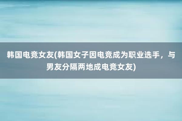 韩国电竞女友(韩国女子因电竞成为职业选手，与男友分隔两地成电竞女友)